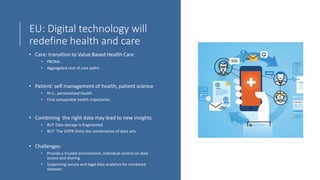 EU: Digital technology will
redefine health and care
• Care: transition to Value Based Health Care
• PROMs
• Aggregated cost of care paths
• Patient: self management of health, patient science
• N=1 , personalized health
• Find comparable health trajectories
• Combining the right data may lead to new insights
• BUT Data storage is fragmented
• BUT The GDPR limits the combination of data sets
• Challenges:
• Provide a trusted environment, individual control on data
access and sharing
• Supporting secure and legal data analytics for combined
datasets
 