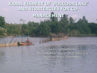 KRAAL FISHERY OF ‘BOLGODA LAKE’
AND STRATERGIES FOR CO-
MANAGEMENT
K.A.D.C.J.KAHANDAWALA
Student number: FGS/01/09/07/2005/0015
Supervisor:-Dr.W.U. Chandrasekara
 