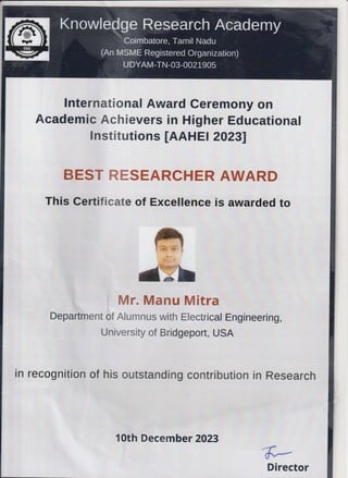 lnternational Award Ceremony on
Academic Achievers in Higher Educational
lnstitutions [AAHE a 20231
BEST RESEARCHER AWARD
This certificate of Excellence is awarded to
Mr. Manu Mitra
Department of Alumnus with Electrical Engineering,
University of Bridgeport, USA
in recognition of his outstanding contribution in Research
1Oth December 2023
Director
 