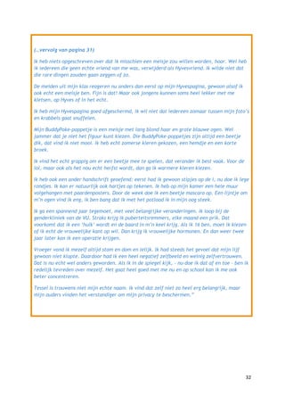(…vervolg van pagina 31)

Ik heb niets opgeschreven over dat ik misschien een meisje zou willen worden, hoor. Wel heb
ik iedereen die geen echte vriend van me was, verwijderd als Hyvesvriend. Ik wilde niet dat
die rare dingen zouden gaan zeggen of zo.

De meiden uit mijn klas reageren nu anders dan eerst op mijn Hyvespagina, gewoon alsof ik
ook echt een meisje ben. Fijn is dat! Maar ook jongens kunnen soms heel lekker met me
kletsen, op Hyves of in het echt.

Ik heb mijn Hyvespagina goed afgeschermd, ik wil niet dat iedereen zomaar tussen mijn foto‟s
en krabbels gaat snuffelen.

Mijn BuddyPoke-poppetje is een meisje met lang blond haar en grote blauwe ogen. Wel
jammer dat je niet het figuur kunt kiezen. Die BuddyPoke-poppetjes zijn altijd een beetje
dik, dat vind ik niet mooi. Ik heb echt zomerse kleren gekozen, een hemdje en een korte
broek.

Ik vind het echt grappig om er een beetje mee te spelen, dat verander ik best vaak. Voor de
lol, maar ook als het nou echt herfst wordt, dan ga ik warmere kleren kiezen.

Ik heb ook een ander handschrift geoefend: eerst had ik gewoon stipjes op de i, nu doe ik lege
rondjes. Ik kan er natuurlijk ook hartjes op tekenen. Ik heb op mijn kamer een hele muur
volgehangen met paardenposters. Door de week doe ik een beetje mascara op. Een lijntje om
m‟n ogen vind ik eng, ik ben bang dat ik met het potlood ik in mijn oog steek.

Ik ga een spannend jaar tegemoet, met veel belangrijke veranderingen. Ik loop bij de
genderkliniek van de VU. Straks krijg ik puberteitsremmers, elke maand een prik. Dat
voorkomt dat ik een „hulk‟ wordt en de baard in m‟n keel krijg. Als ik 16 ben, moet ik kiezen
of ik echt de vrouwelijke kant op wil. Dan krijg ik vrouwelijke hormonen. En dan weer twee
jaar later kan ik een operatie krijgen.

Vroeger vond ik mezelf altijd stom en dom en lelijk. Ik had steeds het gevoel dat mijn lijf
gewoon niet klopte. Daardoor had ik een heel negatief zelfbeeld en weinig zelfvertrouwen.
Dat is nu echt wel anders geworden. Als ik in de spiegel kijk, - nu doe ik dat af en toe - ben ik
redelijk tevreden over mezelf. Het gaat heel goed met me nu en op school kan ik me ook
beter concentreren.

Tessel is trouwens niet mijn echte naam. Ik vind dat zelf niet zo heel erg belangrijk, maar
mijn ouders vinden het verstandiger om mijn privacy te beschermen.”




                                                                                               32
 
