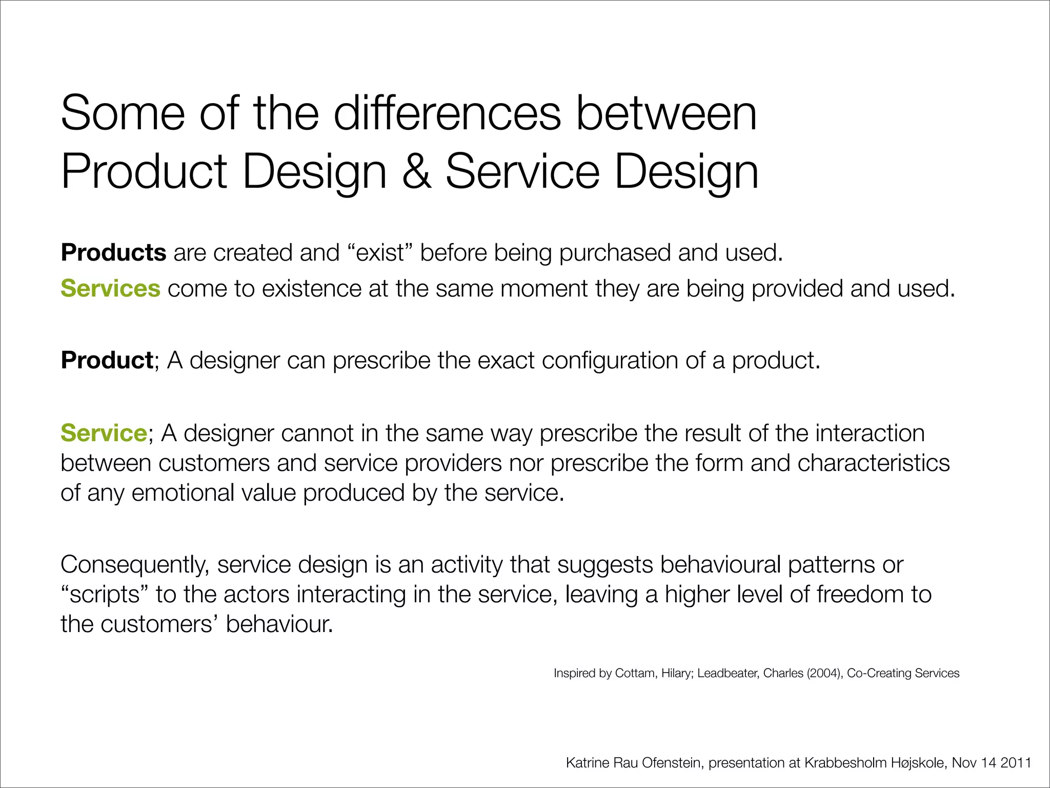 Some of the differences between
Product Design & Service Design
Products are created and “exist” before being purchased and used.
Services come to existence at the same moment they are being provided and used.

Product; A designer can prescribe the exact conﬁguration of a product.

Service; A designer cannot in the same way prescribe the result of the interaction
between customers and service providers nor prescribe the form and characteristics
of any emotional value produced by the service.

Consequently, service design is an activity that suggests behavioural patterns or
“scripts” to the actors interacting in the service, leaving a higher level of freedom to
the customers’ behaviour.
                                                 Inspired by Cottam, Hilary; Leadbeater, Charles (2004), Co-Creating Services




                                                   Katrine Rau Ofenstein, presentation at Krabbesholm Højskole, Nov 14 2011
 