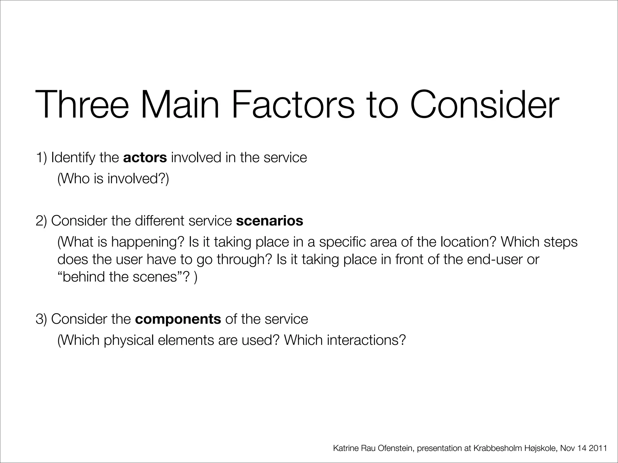 Three Main Factors to Consider
1) Identify the actors involved in the service
    (Who is involved?)

2) Consider the different service scenarios
    (What is happening? Is it taking place in a speciﬁc area of the location? Which steps
    does the user have to go through? Is it taking place in front of the end-user or
    “behind the scenes”? )

3) Consider the components of the service
    (Which physical elements are used? Which interactions?




                                                 Katrine Rau Ofenstein, presentation at Krabbesholm Højskole, Nov 14 2011
 