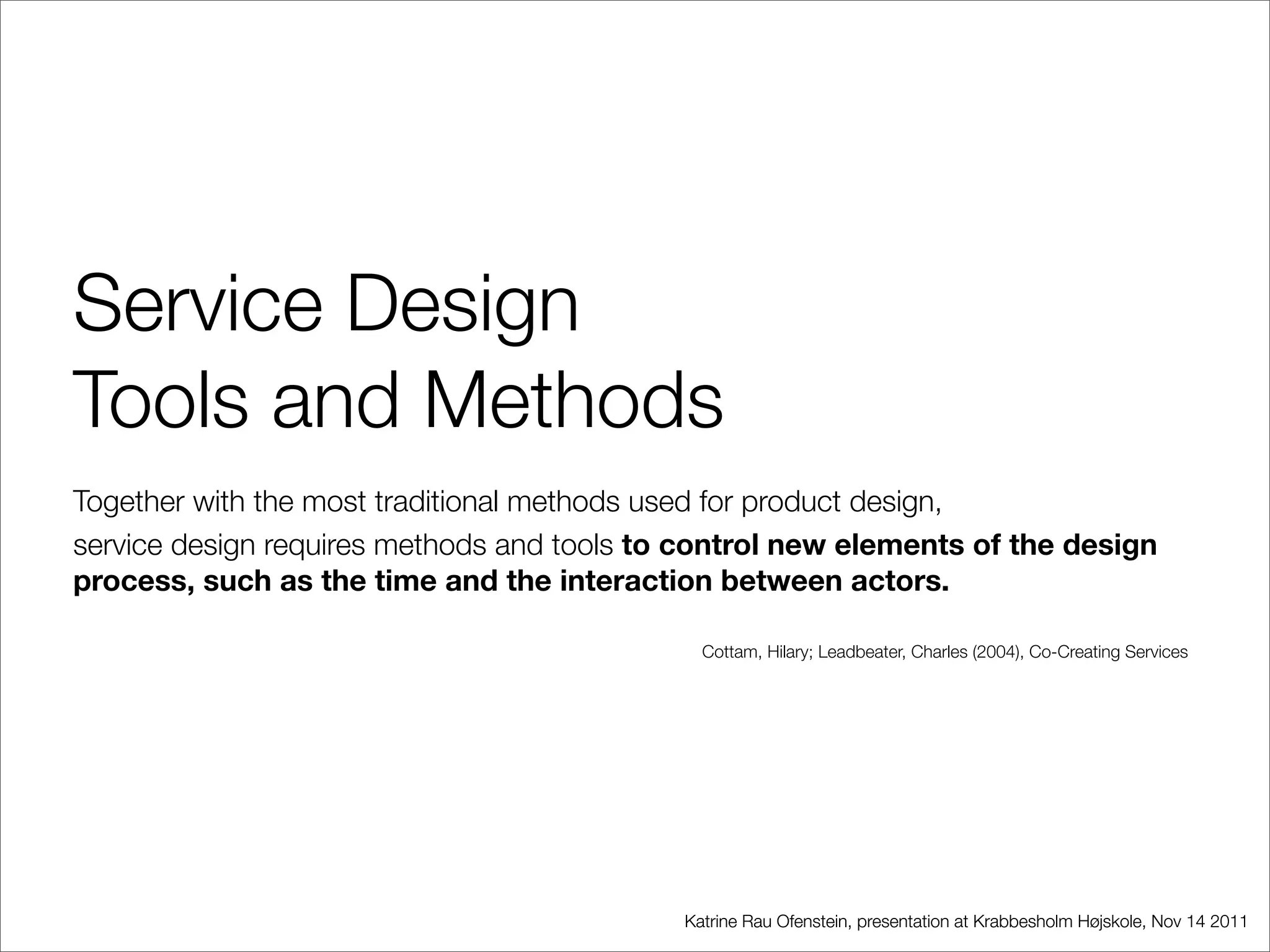 Service Design
Tools and Methods
Together with the most traditional methods used for product design,
service design requires methods and tools to control new elements of the design
process, such as the time and the interaction between actors.

                                              Cottam, Hilary; Leadbeater, Charles (2004), Co-Creating Services




                                            Katrine Rau Ofenstein, presentation at Krabbesholm Højskole, Nov 14 2011
 