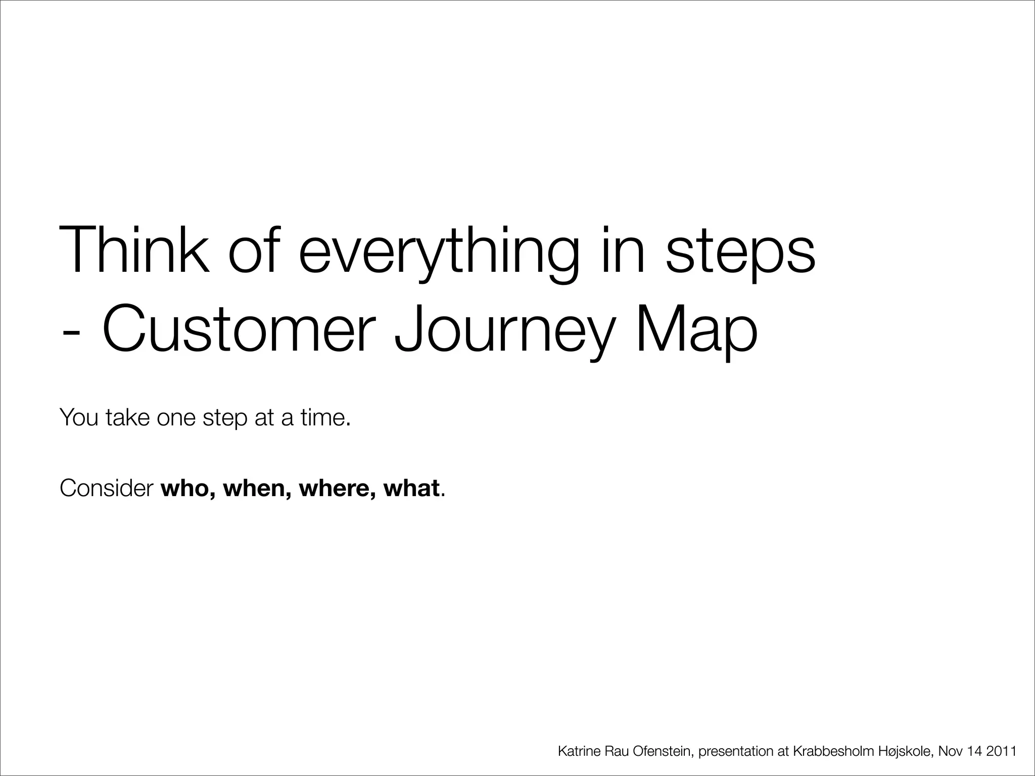 Think of everything in steps
- Customer Journey Map
You take one step at a time.

Consider who, when, where, what.




                                   Katrine Rau Ofenstein, presentation at Krabbesholm Højskole, Nov 14 2011
 