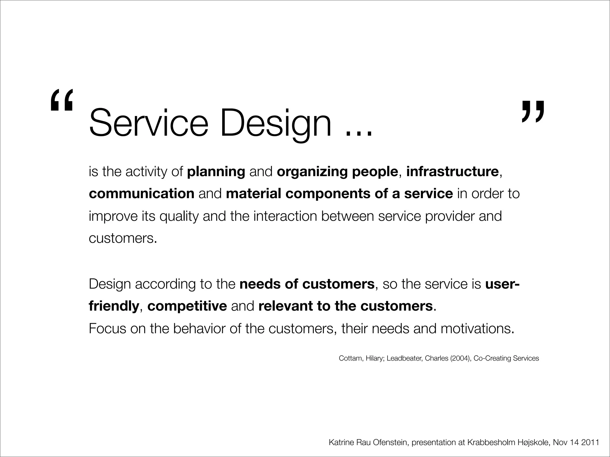 “   Service Design ...
    is the activity of planning and organizing people, infrastructure,
                                                                                                     ”
    communication and material components of a service in order to
    improve its quality and the interaction between service provider and
    customers.


    Design according to the needs of customers, so the service is user-
    friendly, competitive and relevant to the customers.
    Focus on the behavior of the customers, their needs and motivations.
                                             Cottam, Hilary; Leadbeater, Charles (2004), Co-Creating Services




                                           Katrine Rau Ofenstein, presentation at Krabbesholm Højskole, Nov 14 2011
 