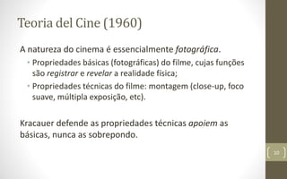 Teoria del Cine (1960)
A natureza do cinema é essencialmente fotográfica.
• Propriedades básicas (fotográficas) do filme, cujas funções
são registrar e revelar a realidade física;
• Propriedades técnicas do filme: montagem (close-up, foco
suave, múltipla exposição, etc).
Kracauer defende as propriedades técnicas apoiem as
básicas, nunca as sobrepondo.
10
 