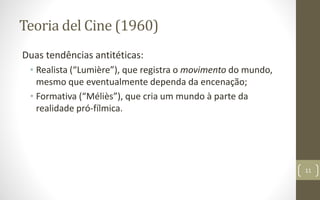 Teoria del Cine (1960)
Duas tendências antitéticas:
• Realista (“Lumière”), que registra o movimento do mundo,
mesmo que eventualmente dependa da encenação;
• Formativa (“Méliès”), que cria um mundo à parte da
realidade pró-fílmica.
11
 