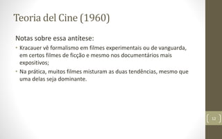 Teoria del Cine (1960)
Notas sobre essa antítese:
• Kracauer vê formalismo em filmes experimentais ou de vanguarda,
em certos filmes de ficção e mesmo nos documentários mais
expositivos;
• Na prática, muitos filmes misturam as duas tendências, mesmo que
uma delas seja dominante.
12
 