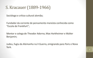 S. Kracauer (1889-1966)
Sociólogo e crítico cultural alemão;
Fundador da corrente de pensamento marxista conhecida como
“Escola de Frankfurt”;
Mentor e colega de Theodor Adorno, Max Horkheimer e Walter
Benjamin;
Judeu, fugiu da Alemanha na II Guerra, emigrando para Paris e Nova
York.
2
 