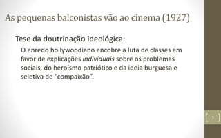 As pequenas balconistas vão ao cinema (1927)
Tese da doutrinação ideológica:
O enredo hollywoodiano encobre a luta de classes em
favor de explicações individuais sobre os problemas
sociais, do heroísmo patriótico e da ideia burguesa e
seletiva de “compaixão”.
7
 