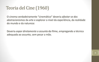 Teoria del Cine (1960)
O cinema verdadeiramente “cinemático” deveria afastar-se dos
abstracionismos da arte e explorar o nível da experiência, da realidade
do mundo e da natureza:
Deveria expor diretamente o assunto do filme, empregando a técnica
adequada ao assunto, sem pesar a mão.
8
 