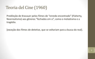Teoria del Cine (1960)
Predileção de Kracauer pelos filmes de “enredo encontrado” (Flaherty,
Neorrealismo) aos gêneros “fechados em si”, como o melodrama e a
tragédia.
[exceção dos filmes de detetive, que se voltariam para a busca do real].
9
 