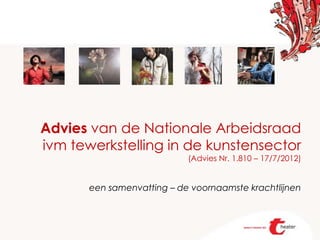 Advies van de Nationale Arbeidsraad
ivm tewerkstelling in de kunstensector
                            (Advies Nr. 1.810 – 17/7/2012)


       een samenvatting – de voornaamste krachtlijnen
 