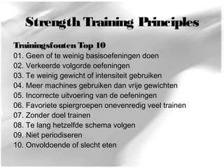 Strength Training Principles 
Trainingsfouten Top 10 
01. Geen of te weinig basisoefeningen doen 
02. Verkeerde volgorde oefeningen 
03. Te weinig gewicht of intensiteit gebruiken 
04. Meer machines gebruiken dan vrije gewichten 
05. Incorrecte uitvoering van de oefeningen 
06. Favoriete spiergroepen onevenredig veel trainen 
07. Zonder doel trainen 
08. Te lang hetzelfde schema volgen 
09. Niet periodiseren 
10. Onvoldoende of slecht eten 
 