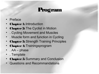 Program 
• Preface 
• Chapter 1: Introduction 
• Chapter 2: The Cyclist in Motion 
• . Cycling Movement and Muscles 
• . Muscle form and function in Cycling 
• Chapter 3: Strength Training Principles 
• Chapter 4: Trainingsprogram 
• . AA – phase 
• . Template 
• Chapter 5: Summary and Conclusion 
• Questions and Recommandations 
 