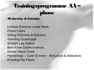 Trainingsprogramme AA – 
phase 
. Wednesday & Saturday 
. Lumbar Erectors/ Lower Back 
. Prone Cobra 
. Sitting Piriformis & Erectors 
. Standing Quadriceps 
. Straight Leg Soleus 
. Bent Knee Gastrocnemius 
. Dorsal Flexor Ankle 
. Hamstrings – Outer & Inner – Abductors & Adductors 
. Kneeling Hip Flexor 
 