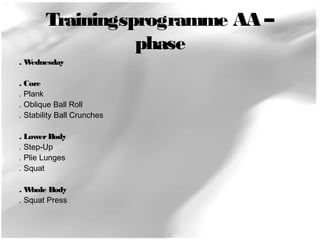 Trainingsprogramme AA – 
phase 
. Wednesday 
. Core 
. Plank 
. Oblique Ball Roll 
. Stability Ball Crunches 
. Lower Body 
. Step-Up 
. Plie Lunges 
. Squat 
. Whole Body 
. Squat Press 
 