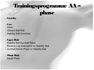 Trainingsprogramme AA – 
phase 
. Saturday 
. Core 
. Plank 
. Oblique Ball Roll 
. Stability Ball Crunches 
. Upper Body 
. Stability Ball Dumbell Raise 
. Reverse Leg Extensions on Stability Ball 
. Dumbell Bench Press on Stability Ball 
. Whole Body 
. Squat Press 
 