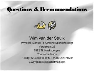 Questions & Recommendations 
Wim van der Struik 
Physical- Manual- & Allround Sportstherapist 
Verdistraat 25 
7482 TL Haaksbergen 
The Netherlands 
T.+31(0)53-43488800/ M.+31(0)6-52074552 
E.wgvanderstruik@hotmail.com 
