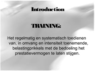 Introduction 
TRAINING: 
Het regelmatig en systematisch toedienen 
van, in omvang en intensiteit toenemende, 
belastingprikkels met de bedoeling het 
prestatievermogen te laten stijgen. 
 