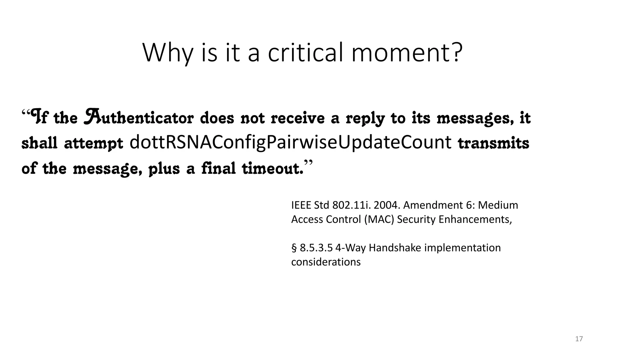 Why is it a critical moment?
“If the Authenticator does not receive a reply to its messages, it
shall attempt dottRSNAConfigPairwiseUpdateCount transmits
of the message, plus a final timeout.”
IEEE Std 802.11i. 2004. Amendment 6: Medium
Access Control (MAC) Security Enhancements,
§ 8.5.3.5 4-Way Handshake implementation
considerations
17
 