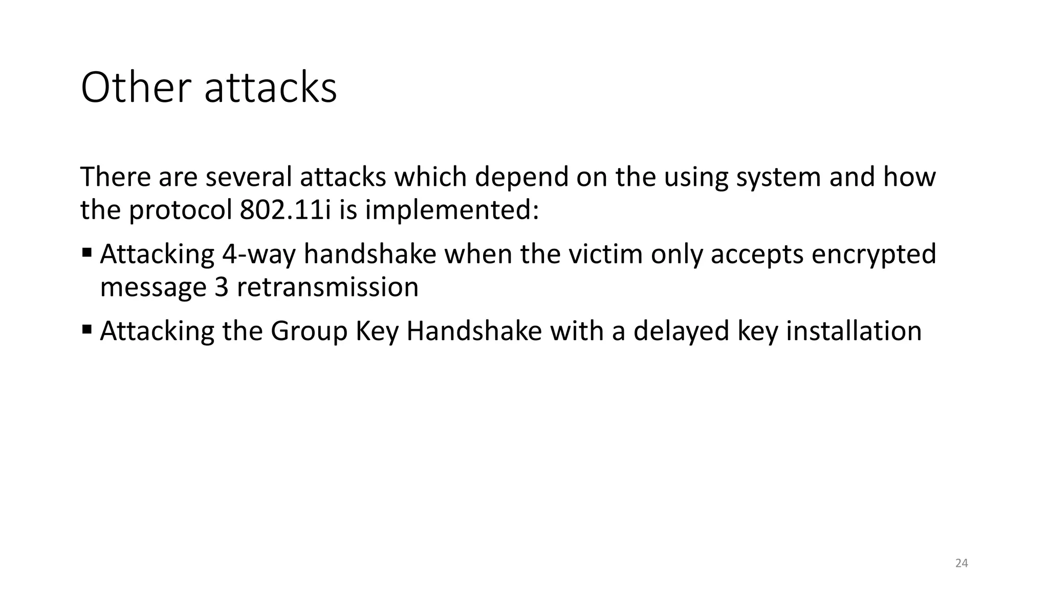 Other attacks
There are several attacks which depend on the using system and how
the protocol 802.11i is implemented:
▪ Attacking 4-way handshake when the victim only accepts encrypted
message 3 retransmission
▪ Attacking the Group Key Handshake with a delayed key installation
24
 