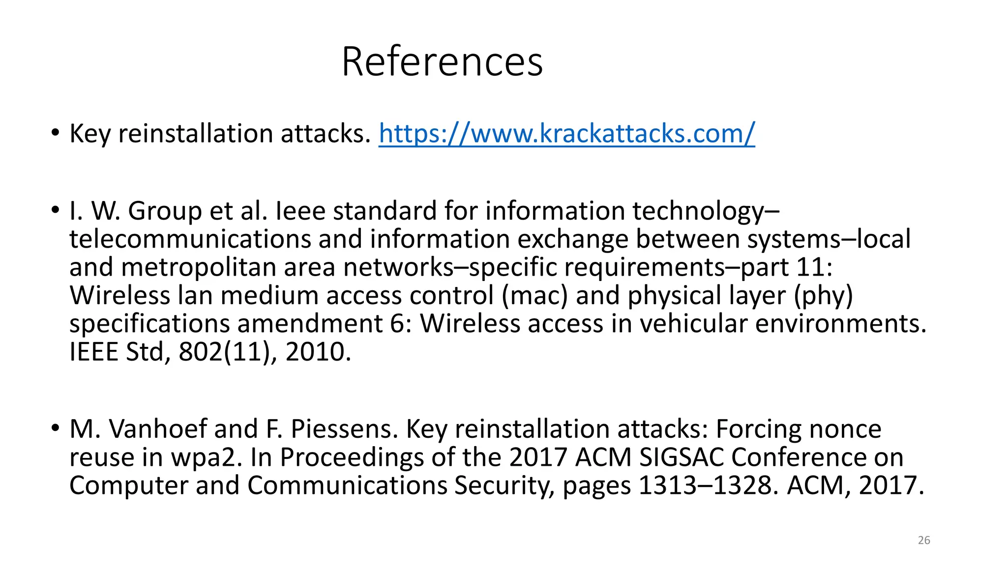 References
• Key reinstallation attacks. https://www.krackattacks.com/
• I. W. Group et al. Ieee standard for information technology–
telecommunications and information exchange between systems–local
and metropolitan area networks–specific requirements–part 11:
Wireless lan medium access control (mac) and physical layer (phy)
specifications amendment 6: Wireless access in vehicular environments.
IEEE Std, 802(11), 2010.
• M. Vanhoef and F. Piessens. Key reinstallation attacks: Forcing nonce
reuse in wpa2. In Proceedings of the 2017 ACM SIGSAC Conference on
Computer and Communications Security, pages 1313–1328. ACM, 2017.
26
 