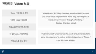 전략적인 Video 노출
19
Video 시청 가능성 증가
다양한 video 타입 경험
Video 플레이스먼트 최적화
더 많은 video 시청자 확보
Video 노출 빈도 증가
"Working with AdColony has been a really smooth process
and since we've integrated with them, they have helped us
record strong revenues through advertising.”
- Baptiste Chardon, Ubisoft
“AdColony really understands the needs and demands of the
game developer and is a close and trusted partner to Wooga.”
- Jan Miczaika, Wooga
 