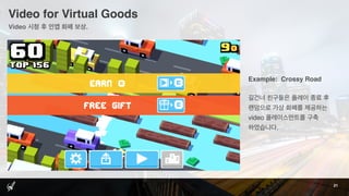 Video for Virtual Goods
21
Example: Crossy Road
길건너 친구들은 플레이 종료 후
랜덤으로 가상 화폐를 제공하는
video 플레이스먼트를 구축
하였습니다.
Video 시청 후 인앱 화폐 보상.
 