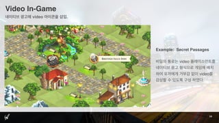 Video In-Game
24
네이티브 광고에 video 아이콘을 삽입.
Example: Secret Passages
비밀의 통로는 video 플레이스먼트를
네이티브 광고 형식으로 게임에 배치
하여 유저에게 거부감 없이 video를
감상할 수 있도록 구성 하였다.
 