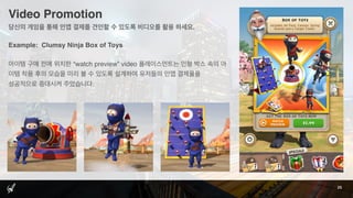 Video Promotion
25
당신의 게임을 통해 인앱 결제를 견인할 수 있도록 비디오를 활용 하세요.
Example: Clumsy Ninja Box of Toys
아이템 구매 전에 위치한 “watch preview” video 플레이스먼트는 인형 박스 속의 아
이템 착용 후의 모습을 미리 볼 수 있도록 설계하여 유저들의 인앱 결제율을
성공적으로 증대시켜 주었습니다.
 
