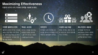 Maximizing Effectiveness
26
다음의 5가지 수익 극대화 전략을 사용해 보세요.
엑세스 포인트
비디오 시청을 유도하는
버튼을 다양한 위치에
노출시켜 비디오 시청의
기회를 늘려 보세요.
리마인더
유저들은 금방 망각합니다.
보상을 빌미로 유저들을 다시
게임으로 불러들여 보세요.
다양한 플레이스먼트
플레이스먼트 추가로 수입을
40% 이상 향상 시켜 보세
요. 또한 Use Rate 을 향상
시켜 효율적인 수익화 전략
을 수립 하세요.
매니지먼트 세분화
유저들을 적극적으로
AdColony 안에서 세분화
시키고 최대 매출과 최대
eCPM 을 달성 하세요.
다양한 보상 제공
화폐, 아이템, 생명 등 다양
한 보상으로 유저의 흥미를
지속 시키세요.
 