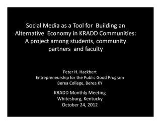 Social Media as a Tool for Building an
Alternative Economy in KRADD Communities:
    A project among students, community
             partners and faculty


                    Peter H. Hackbert
       Entrepreneurship for the Public Good Program
                 Berea College, Berea KY

                KRADD Monthly Meeting
                 Whitesburg, Kentucky
                   October 24, 2012
 