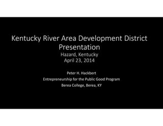 Kentucky River Area Development District
Presentation
Hazard, Kentucky
April 23, 2014
Peter H. Hackbert
Entrepreneurship for the Public Good Program
Berea College, Berea, KY
 