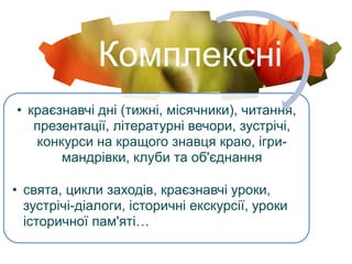 Комплексні
• краєзнавчі дні (тижні, місячники), читання,
презентації, літературні вечори, зустрічі,
конкурси на кращого знавця краю, ігри-
мандрівки, клуби та об'єднання
• свята, цикли заходів, краєзнавчі уроки,
зустрічі-діалоги, історичні екскурсії, уроки
історичної пам'яті…
 