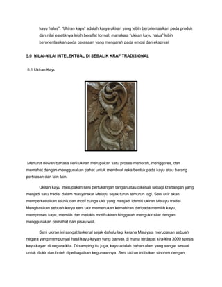 kayu halus”. “Ukiran kayu” adalah karya ukiran yang lebih berorientasikan pada produk
dan nilai estetiknya lebih bersifat formal, manakala “ukiran kayu halus” lebih
berorientasikan pada perasaan yang mengarah pada emosi dan ekspresi
5.0 NILAI-NILAI INTELEKTUAL DI SEBALIK KRAF TRADISIONAL
5.1 Ukiran Kayu
Menurut dewan bahasa seni ukiran merupakan satu proses menorah, menggores, dan
memahat dengan menggunakan pahat untuk membuat reka bentuk pada kayu atau barang
perhiasan dan lain-lain.
Ukiran kayu merupakan seni pertukangan tangan atau dikenali sebagi kraftangan yang
menjadi satu tradisi dalam masyarakat Melayu sejak turun temurun lagi. Seni ukir akan
memperkenalkan teknik dan motif bunga ukir yang menjadi identiti ukiran Melayu tradisi.
Menghasikan sebuah karya seni ukir memerlukan kemahiran daripada memilih kayu,
memproses kayu, memilih dan melukis motif ukiran hinggalah mengukir silat dengan
menggunakan pemahat dan pisau wali.
Seni ukiran ini sangat terkenal sejak dahulu lagi kerana Malaysia merupakan sebuah
negara yang mempunyai hasil kayu-kayan yang banyak di mana terdapat kira-kira 3000 spesis
kayu-kayan di negara kita. Di samping itu juga, kayu adalah bahan alam yang sangat sesuai
untuk diukir dan boleh dipelbagaikan kegunaannya. Seni ukiran ini bukan sinonim dengan
 