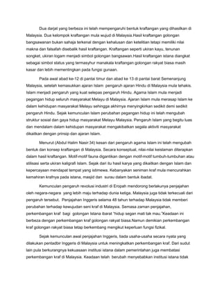 Dua darjat yang berbeza ini telah mempengaruhi bentuk kraftangan yang dihasilkan di
Malaysia. Dua kelompok kraftangan mula wujud di Malaysia.Hasil kraftangan golongan
bangsawanan bukan sahaja terkenal dengan kehalusan dan ketelitian tetapi memiliki nilai
makna dan falsafah disebalik hasil kraftangan. Kraftangan seperti ukiran kayu, tenunan
songket, ukiran logam menjadi simbol golongan bangsawan.Hasil kraftangan istana diangkat
sebagai simbol status yang termasyhur manakala kraftangan golongan rakyat biasa masih
kasar dan lebih mementingkan pada fungsi gunaan.
Pada awal abad ke-12 di pantai timur dan abad ke 13 di pantai barat Semenanjung
Malaysia, setelah kemasukkan ajaran Islam pengaruh ajaran Hindu di Malaysia mula tehakis.
Islam menjadi pengaruh yang kuat selepas pengaruh Hindu. Agama Islam mula menjadi
pegangan hidup seluruh masyarakat Melayu di Malaysia. Ajaran Islam mula merasap Islam ke
dalam kehidupan masyarakat Melayu sehingga akhirnya menyingkirkan sedikit demi sedikit
pengaruh Hindu. Sejak kemunculan Islam perubahan pegangan hidup ini telah mengubah
struktur sosial dan gaya hidup masyarakat Melayu Malaysia. Pengaruh Islam yang begitu luas
dan mendalam dalam kehidupan masyarakat mengakibatkan segala aktiviti masyarakat
dikaitkan dengan prinsip dan ajaran Islam.
Menurut (Abdul Halim Nasir:34) kesan dari pengaruh agama Islam ini telah mengubah
bentuk dan konsep kraftangan di Malaysia. Secara konseptual, nilai-nilai keislaman diterapkan
dalam hasil kraftangan. Motif-motif fauna digantikan dengan motif-motif tumbuh-tumbuhan atau
stilisasi serta ukiran kaligrafi Islam. Sejak dari itu hasil karya yang dikaitkan dengan Islam dan
kepercayaan mendapat tempat yang istimewa. Kebanyakan seniman kraf mula mencurahkan
kemahiran krafnya pada istana, masjid dan surau dalam bentuk ibadat.
Kemunculan pengaruh revolusi industri di Eropah mendorong berlakunya penjajahan
oleh negara-negara yang lebih maju terhadap dunia ketiga. Malaysia juga tidak terkecuali dari
pengaruh tersebut. Penjajahan Inggeris selama 48 tahun terhadap Malaysia tidak memberi
perubahan terhadap kewujudan seni kraf di Malaysia. Semasa zaman penjajahan,
perkembangan kraf bagi golongan Istana ibarat “hidup segan mati tak mau.”Keadaan ini
berbeza dengan perkembangan kraf golongan rakyat biasa.Namun demikian perkembangan
kraf golongan rakyat biasa tetap berkembang mengikut keperluan fungsi fizikal.
Sejak kemunculan awal penjajahan Inggeris, tiada usaha-usaha secara nyata yang
dilakukan pentadbir Inggeris di Malaysia untuk meningkatkan perkembangan kraf. Dari sudut
lain pula berkurangnya kekuasaan institusi istana dalam pemerintahan juga membatasi
perkembangan kraf di Malaysia. Keadaan telah berubah menyebabkan institusi istana tidak
 