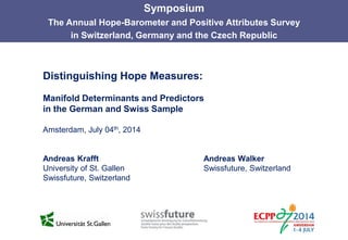 Distinguishing Hope Measures:
Manifold Determinants and Predictors
in the German and Swiss Sample
Amsterdam, July 04th, 2014
Andreas Krafft Andreas Walker
University of St. Gallen Swissfuture, Switzerland
Swissfuture, Switzerland
Symposium
The Annual Hope-Barometer and Positive Attributes Survey
in Switzerland, Germany and the Czech Republic
 