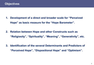 3
Objectives
1. Development of a direct and broader scale for “Perceived
Hope” as basic measure for the “Hope Barometer”.
2. Relation between Hope and other Constructs such as
“Religiosity”, “Spirituality”, “Meaning”, “Generativity”, etc.
3. Identification of the several Determinants and Predictors of
“Perceived Hope”, “Dispositional Hope” and “Optimism”.
 
