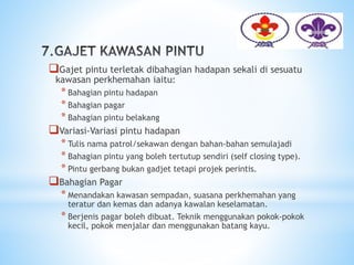 Gajet pintu terletak dibahagian hadapan sekali di sesuatu
kawasan perkhemahan iaitu:
* Bahagian pintu hadapan
* Bahagian pagar
* Bahagian pintu belakang
Variasi-Variasi pintu hadapan
* Tulis nama patrol/sekawan dengan bahan-bahan semulajadi
* Bahagian pintu yang boleh tertutup sendiri (self closing type).
* Pintu gerbang bukan gadjet tetapi projek perintis.
Bahagian Pagar
* Menandakan kawasan sempadan, suasana perkhemahan yang
teratur dan kemas dan adanya kawalan keselamatan.
* Berjenis pagar boleh dibuat. Teknik menggunakan pokok-pokok
kecil, pokok menjalar dan menggunakan batang kayu.
 