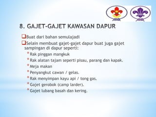 Buat dari bahan semulajadi
Selain membuat gajet-gajet dapur buat juga gajet
sampingan di dapur seperti:
*Rak pinggan mangkuk
*Rak alatan tajam seperti pisau, parang dan kapak.
*Meja makan
*Penyangkut cawan / gelas.
*Rak menyimpan kayu api / tong gas.
*Gajet gerobok (camp larder).
*Gajet lubang basah dan kering.
 