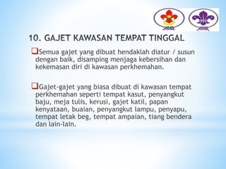 Semua gajet yang dibuat hendaklah diatur / susun
dengan baik, disamping menjaga kebersihan dan
kekemasan diri di kawasan perkhemahan.
Gajet-gajet yang biasa dibuat di kawasan tempat
perkhemahan seperti tempat kasut, penyangkut
baju, meja tulis, kerusi, gajet katil, papan
kenyataan, buaian, penyangkut lampu, penyapu,
tempat letak beg, tempat ampaian, tiang bendera
dan lain-lain.
 