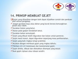 Gejet yang dihasilkan dengan baik dapat dijadikan contoh dan panduan
oleh semua pengakap.
Jangan gunakan kayu atau dahan yang buruk kerana kemungkinan
patah atau roboh.
Gunakan ikatan yang betul.
Ikatan pada gadjet hendaklah betul.
Gunakan bahan semulajadi.
Gejet yang dibuat boleh digunakan dan bukan untuk pameran.
Gejet mesti kukuh, dapat digunakan sepanjang masa perkhemahan.
Gejet yang baik ringkas tetapi praktikal.
Mulakan dengan membuat gajet yang ringkas dahulu.
Fikirkan ciri-ciri keselesaan dan keselamatan gajet.
Gajet direka, dibuat dan diletakkan ditempat yang sesuai.
Buat gajet ciptaan atau rekaan sendiri.
 