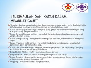 Simpulan dan ikatan perlu diketahui dalam proses membuat gajet, perlu dipelajari lebih
dahulu supaya gajetnya kekal. Simpulannya perlulah ketat dan kuat.
Ikatan Seraya (Square lashing) – mengikat tiang gadjet kerana memberi sokongan yang
kuat pada tiang yang telah diikat.
Ikatan Serong (Diagonal lashing) – mengikat tiang dan juga sebagai penyambung gajet
yang berbentuk serong.
Ikatan Silang Gunting – mengikat dua batang kayu bersama, biasanya diikat pada pintu
pagar.
Ikatan ‘Figure of eight lashing’ – mengikat tiga batang kayu bersama, sesuai untuk
pembinaan gajet berbentuk tiga segi.
Ikatan Ular (Snake lashing) – mengikat cara menganyamnya, batang-batang kayu yang
kecil diikat kepada batang yang lebih besar.
Simpul Balak (Timber Hitch) – memulakan ikatan serong.
Simpul manuk – memulakan ikatan silang gunting dan ikatan seraya.
Ikatan Pemukat – ikatan gadjet yang memerlukan pengantungan. Ikatan ini digunakan
untuk membuat sesuatu loop pada tali.
Whipping – mengemaskan tali yang berlebihan.
 