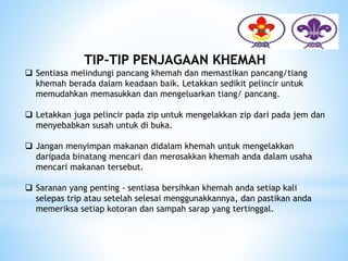 TIP-TIP PENJAGAAN KHEMAH
 Sentiasa melindungi pancang khemah dan memastikan pancang/tiang
khemah berada dalam keadaan baik. Letakkan sedikit pelincir untuk
memudahkan memasukkan dan mengeluarkan tiang/ pancang.
 Letakkan juga pelincir pada zip untuk mengelakkan zip dari pada jem dan
menyebabkan susah untuk di buka.
 Jangan menyimpan makanan didalam khemah untuk mengelakkan
daripada binatang mencari dan merosakkan khemah anda dalam usaha
mencari makanan tersebut.
 Saranan yang penting - sentiasa bersihkan khemah anda setiap kali
selepas trip atau setelah selesai menggunakkannya, dan pastikan anda
memeriksa setiap kotoran dan sampah sarap yang tertinggal.
 