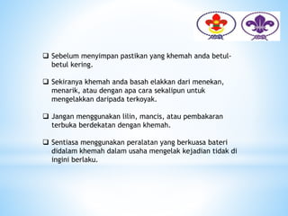  Sebelum menyimpan pastikan yang khemah anda betul-
betul kering.
 Sekiranya khemah anda basah elakkan dari menekan,
menarik, atau dengan apa cara sekalipun untuk
mengelakkan daripada terkoyak.
 Jangan menggunakan lilin, mancis, atau pembakaran
terbuka berdekatan dengan khemah.
 Sentiasa menggunakan peralatan yang berkuasa bateri
didalam khemah dalam usaha mengelak kejadian tidak di
ingini berlaku.
 
