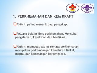 Aktiviti paling menarik bagi pengakap.
Peluang belajar ilmu perkhemahan. Mencuba
pengalaman, keyakinan dan berdikari.
Aktiviti membuat gadjet semasa perkhemahan
merupakan perkembangan kemahiran fizikal,
mental dan kematangan berpengakap.
 