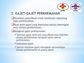 Peralatan yang dibuat untuk keselesaan sepanjang
masa perkhemahan.
Buat gejet-gejet yang diperlukan sahaja diperingkat
awal semasa perkhemahan.
Mengenal gajet perkhemahan:
lazimnya gajet ialah alat yang dibuat atau didirikan
semasa perkhemahan daripada bahan sekitar
perkhemahan.
kedudukan gajet.
aktiviti membuat gajet merupakan pertandingan
semasa perkhemahan di antara patrol.
 