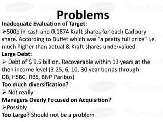Problems
Inadequate Evaluation of Target:
500p in cash and 0.1874 Kraft shares for each Cadbury
share. According to Buffet which was “a pretty full price” i.e.
much higher than actual & Kraft shares undervalued
Large Debt:
 Debt of $ 9.5 billion. Recoverable within 13 years at the
then income level (3.25, 6, 10, 30 year bonds through
DB, HSBC, RBS, BNP Paribus)
Too much diversification?
 Not really
Managers Overly Focused on Acquisition?
Possibly
Too Large? Should not be a problem
 