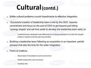 Cultural (contd.)
   Softer cultural problems crucial impediments to effective integration

   Successful creation of leadership team is led by the CEO: requires
    commitment and focus on the part of CEO to get beyond just hitting
    ‘synergy targets' and set time aside to develop the leadership team early on

            Leadership team developed most effectively by involving employees from both the merged
            entities in specific business planning activities

   Building a leadership team following an acquisition is an important, painful
    process that sets the tone for the wider integration

   Fears at Cadbury

            About taste of chocolates to work environment

            Kraft's bureaucratic work structures

            Orwellian feel
 